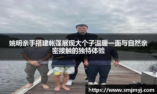 姚明亲手搭建帐篷展现大个子温暖一面与自然亲密接触的独特体验