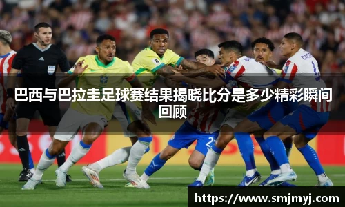巴西与巴拉圭足球赛结果揭晓比分是多少精彩瞬间回顾
