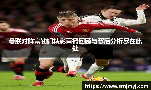 曼联对阵富勒姆精彩直播回顾与赛后分析尽在此处